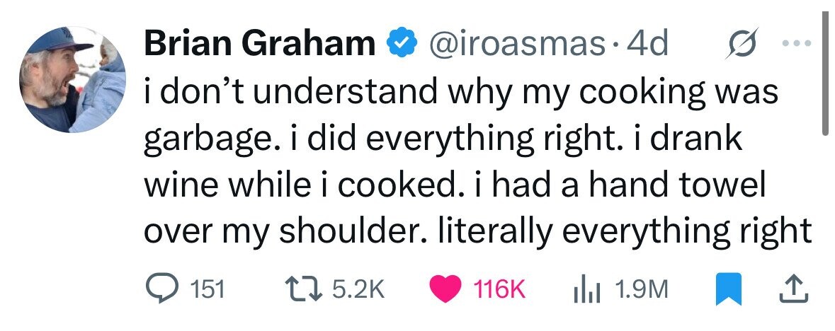 Brian Graham @iroasmas.4 4d i don't understand why my cooking was garbage. i i did everything right. i drank i wine while i cooked. i had a hand towel over my shoulder. literally everything right 151 5.2K 116K del 1.9M 