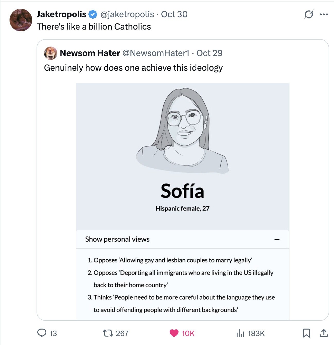 Jaketropolis S @jaketropolis Oct 30 ... There's like a billion Catholics Newsom Hater @NewsomHater1 Oct 29 Genuinely how does one achieve this ideology Sofía Hispanic female, 27 Show personal views 1. Opposes 'Allowing gay and lesbian couples to marry legally' 2. Opposes 'Deporting all immigrants who are living in the US illegally back to their home country' 3. Thinks 'People need to be more careful about the language they use to avoid offending people with different backgrounds' 13 267 10K 183K