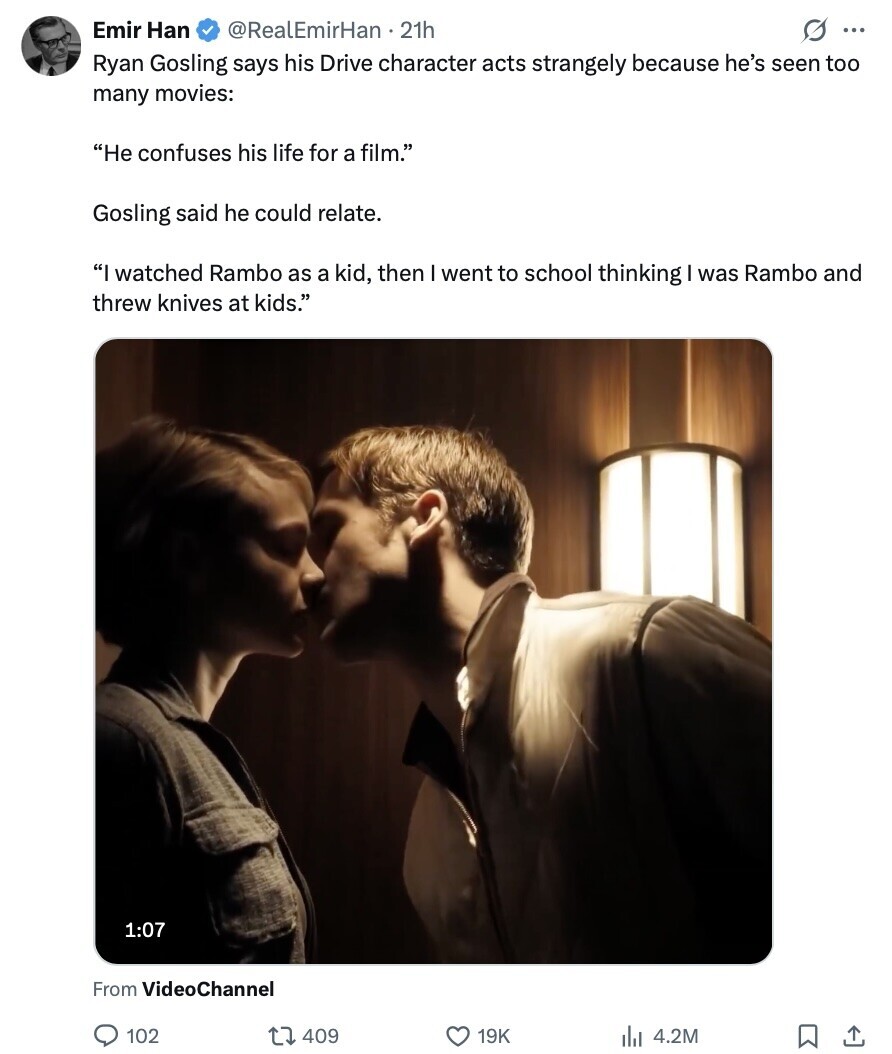 Emir Han @RealEmirHan . 21h s ... Ryan Gosling says his Drive character acts strangely because he's seen too many movies: He confuses his life for a film. Gosling said he could relate. I watched Rambo as a kid, then went to school thinking was Rambo and threw knives at kids. 1:07 From VideoChannel 102 409 19K 4.2M