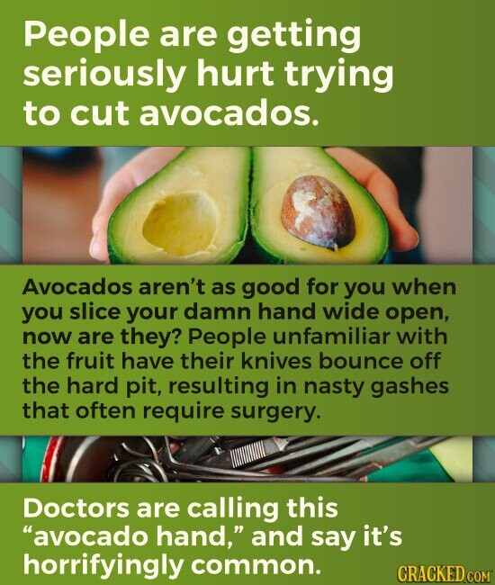 People are getting seriously hurt trying to cut avocados. Avocados aren't as good for you when you slice your damn hand wide open, now are they? People unfamiliar with the fruit have their knives bounce off the hard pit, resulting in nasty gashes that often require surgery. Doctors are calling this avocado hand, and say it's horrifyingly common. CRACKED.COM