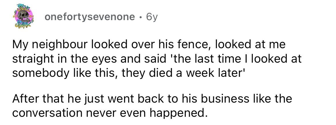 STEVE onefortysevenone . 6y STARK My neighbour looked over his fence, looked at me straight in the eyes and said 'the last time I looked at somebody like this, they died a week later' After that he just went back to his business like the conversation never even happened.