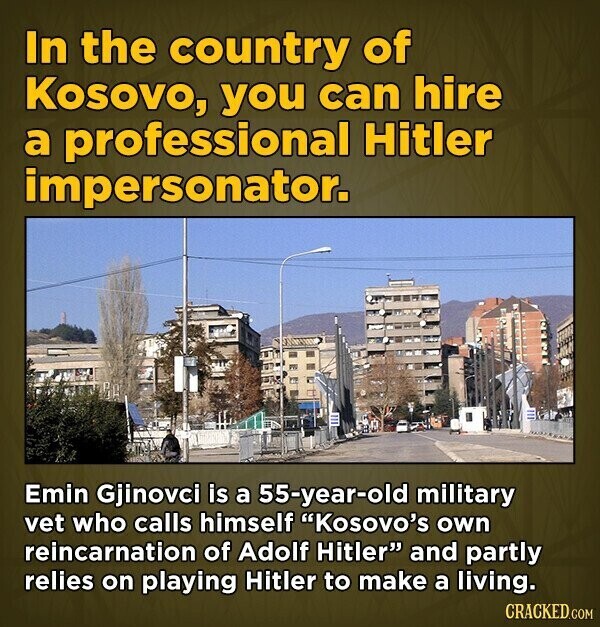 In the country of Kosovo, you can hire a professional Hitler impersonator. Emin Gjinovci is a 55-year-old military vet who calls himself Kosovo's own reincarnation of Adolf Hitler and partly relies on playing Hitler to make a living. CRACKED.COM