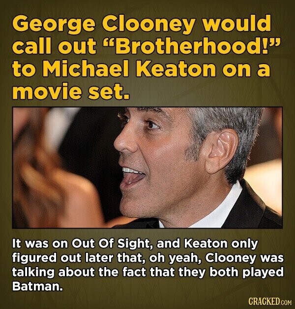 George Clooney would call out Brotherhood! to Michael Keaton on a movie set. It was on Out Of Sight, and Keaton only figured out later that, oh yeah, Clooney was talking about the fact that they both played Batman. CRACKED.COM