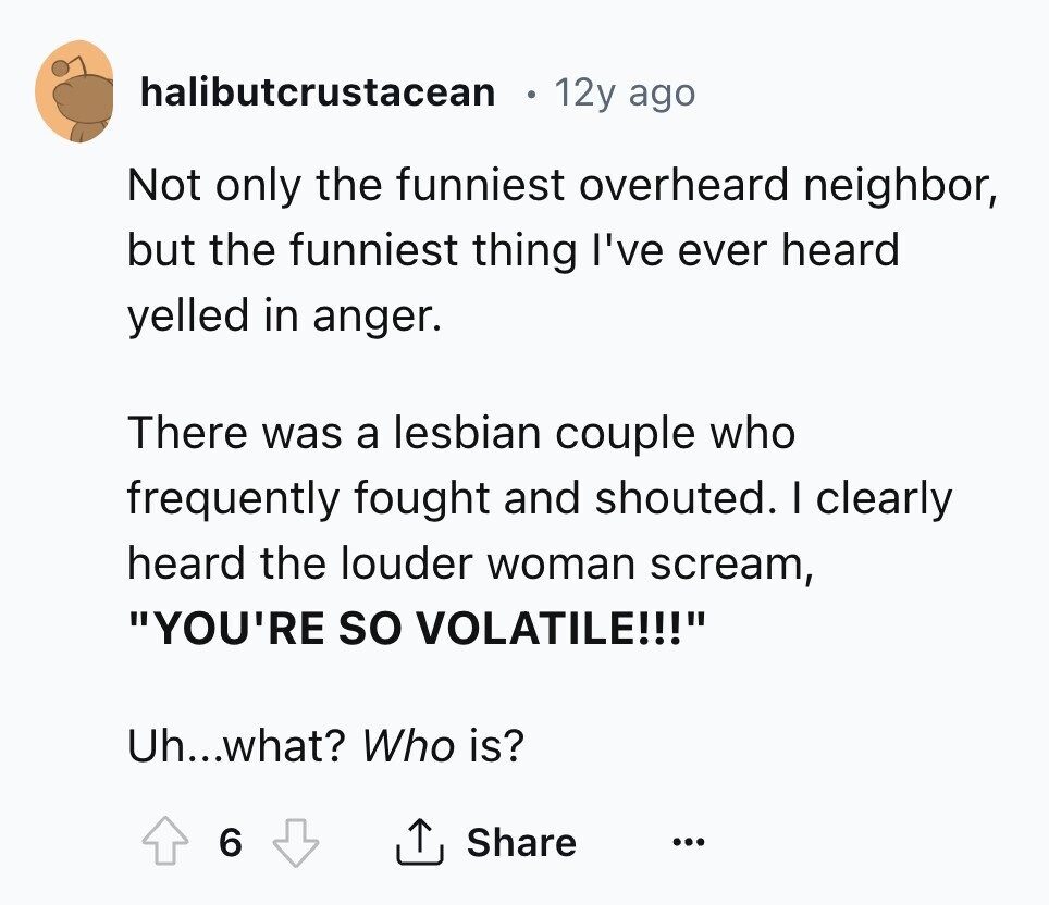 halibutcrustacean 12y ago Not only the funniest overheard neighbor, but the funniest thing I've ever heard yelled in anger. There was a lesbian couple who frequently fought and shouted. I clearly heard the louder woman scream, YOU'RE so VOLATILE!!! Uh...what? Who is? 6 Share ... 