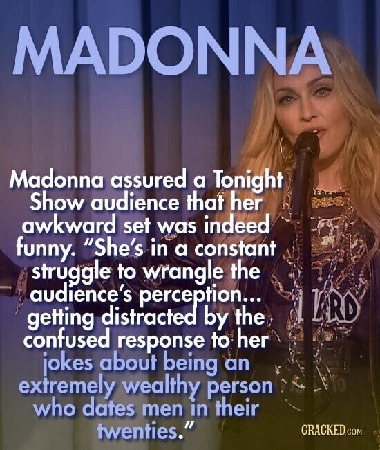 MADONNA Madonna assured a Tonight Show audience that her awkward set was indeed funny. She's in a constant struggle to wrangle the audience's perception... LRD getting distracted by the confused response to her jokes about being an extremely wealthy person who dates men in their twenties. CRACKED.COM