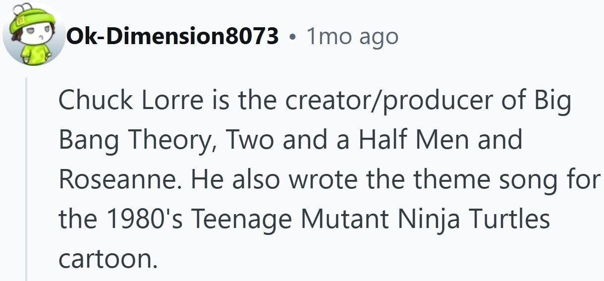 Ok-Dimension8073 1mo ago Chuck Lorre is the creator/producer of Big Bang Theory, Two and a Half Men and Roseanne. Не also wrote the theme song for the 1980's Teenage Mutant Ninja Turtles cartoon.