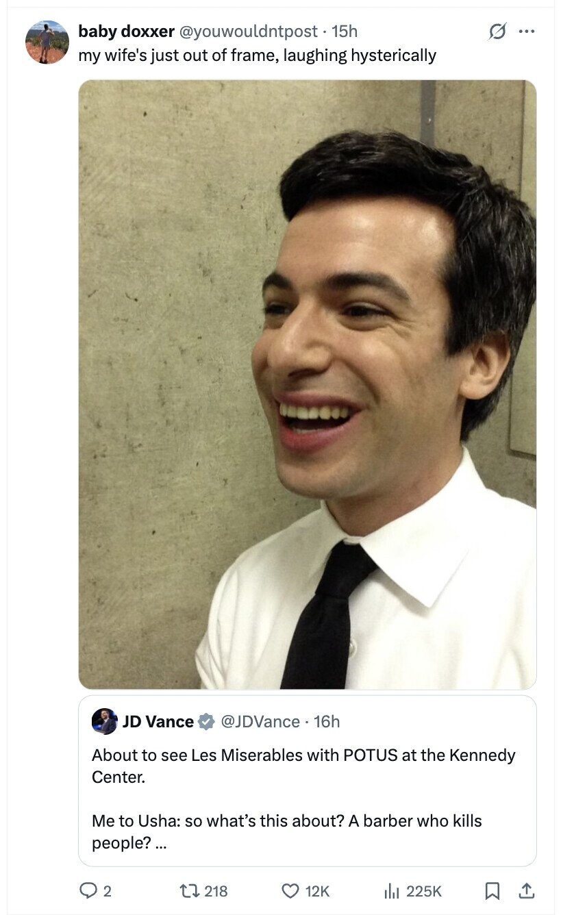 baby doxxer @youwouldntpost. 15h O ... my wife's just out of frame, laughing hysterically JD Vance @JDVance 16h About to see Les Miserables with POTUS at the Kennedy Center. Me to Usha: so what's this about? A barber who kills people?... 2 218 12K 225K