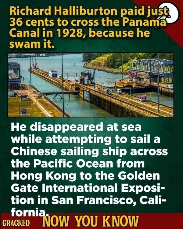 Richard Halliburton paid just 36 cents to cross the Panama Canal in 1928, because he swam it. Не disappeared at sea while attempting to sail a Chinese sailing ship across the Pacific Ocean from Hong Kong to the Golden Gate International Exposi- tion in San Francisco, Cali- fornia. CRACKED NOW YOU KNOW