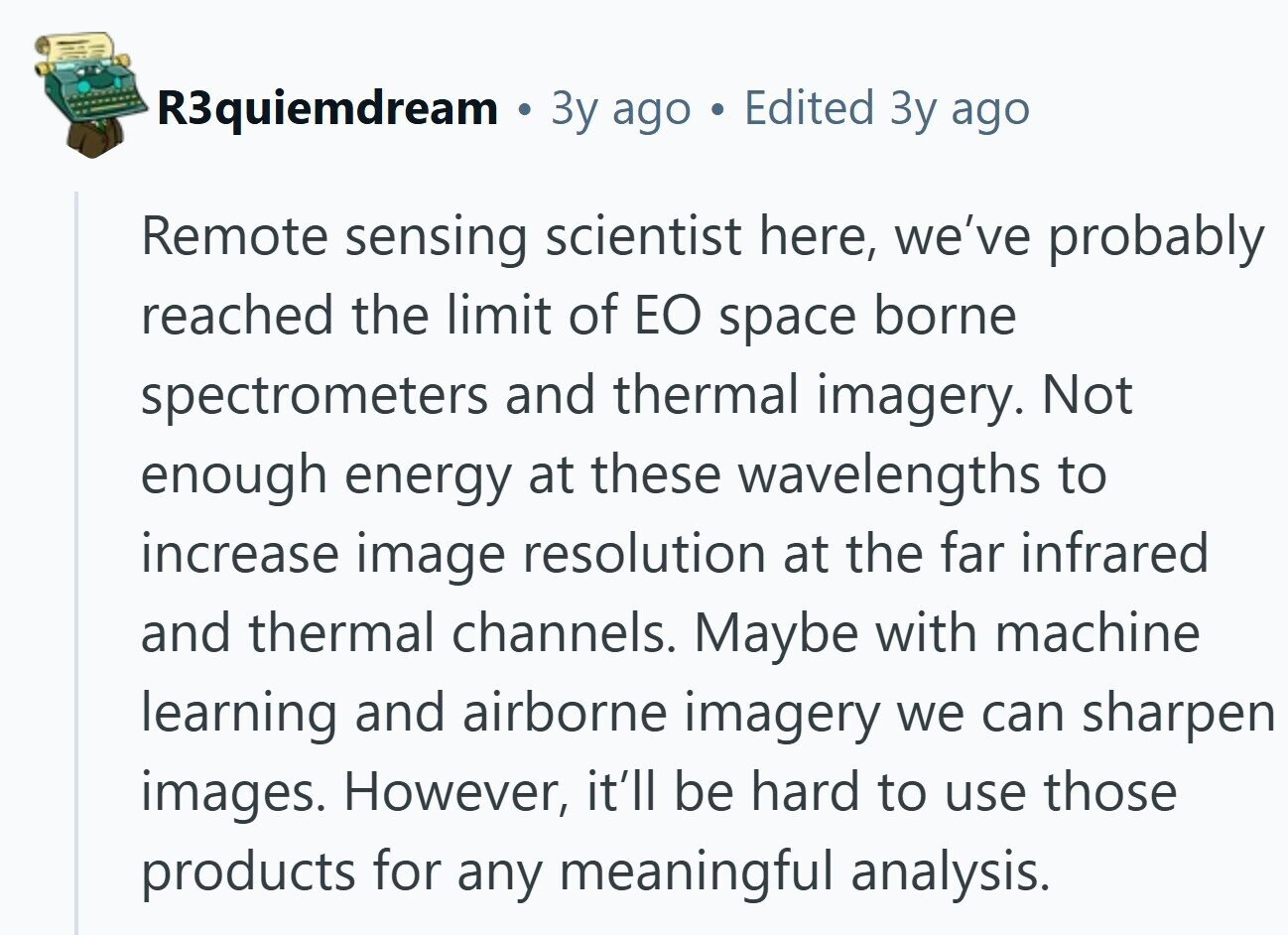 R3quiemdream a Зу ago Edited Зу ago Remote sensing scientist here, we've probably reached the limit of EO space borne spectrometers and thermal imagery. Not enough energy at these wavelengths to increase image resolution at the far infrared and thermal channels. Maybe with machine learning and airborne imagery we can sharpen images. However, it'll be hard to use those products for any meaningful analysis.