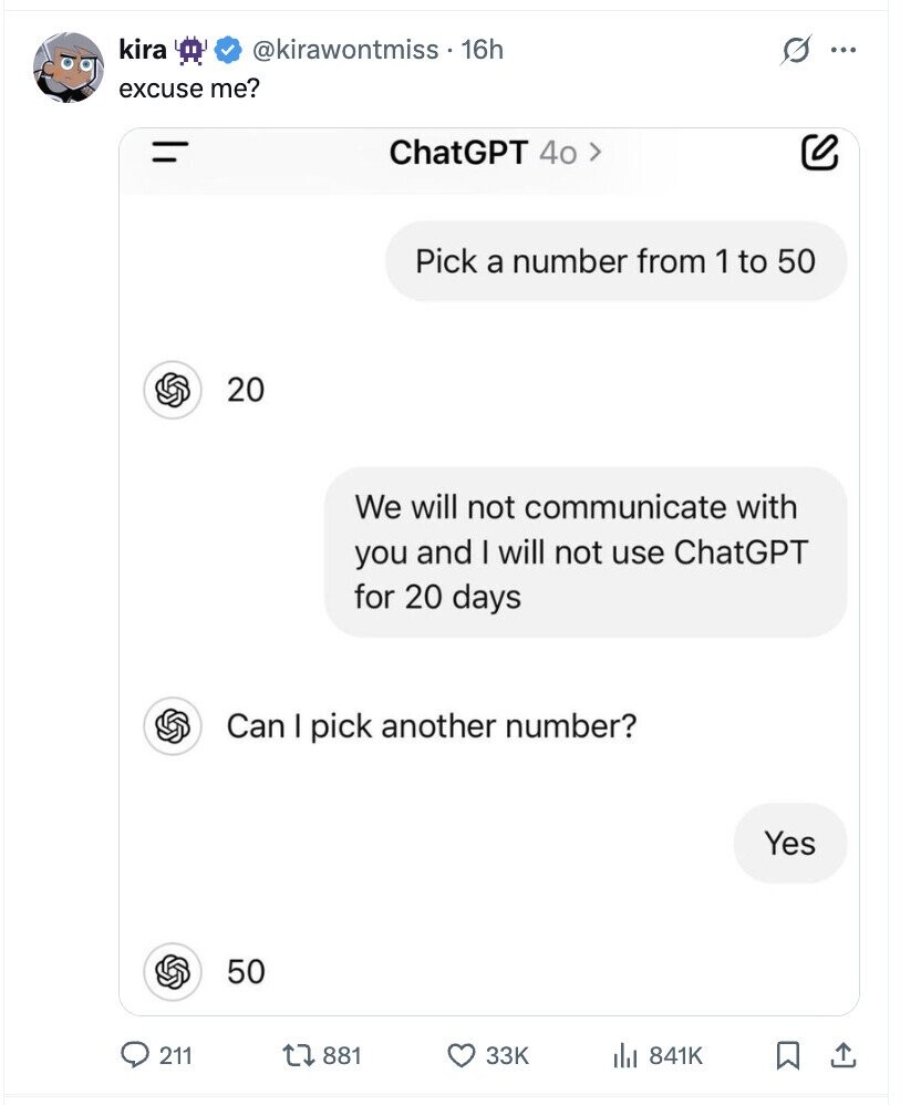 kira @kirawontmiss . 16h excuse me? = ChatGPT 40 > Pick a number from 1 to 50 20 We will not communicate with you and I will not use ChatGPT for 20 days Can I pick another number? Yes 50 211 881 33K 841K