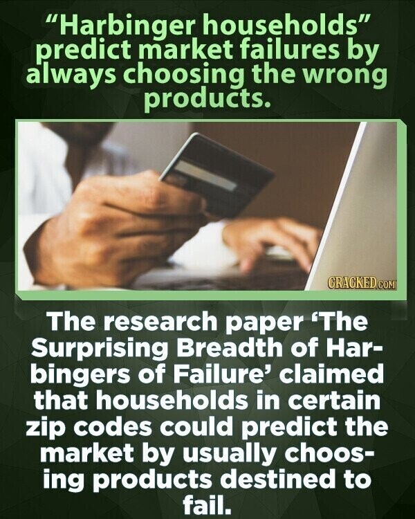 Harbinger households predict market failures by always choosing the wrong products. CRACKED.COM The research paper 'The Surprising Breadth of Har- bingers of Failure' claimed that households in certain zip codes could predict the market by usually choos- ing products destined to fail.
