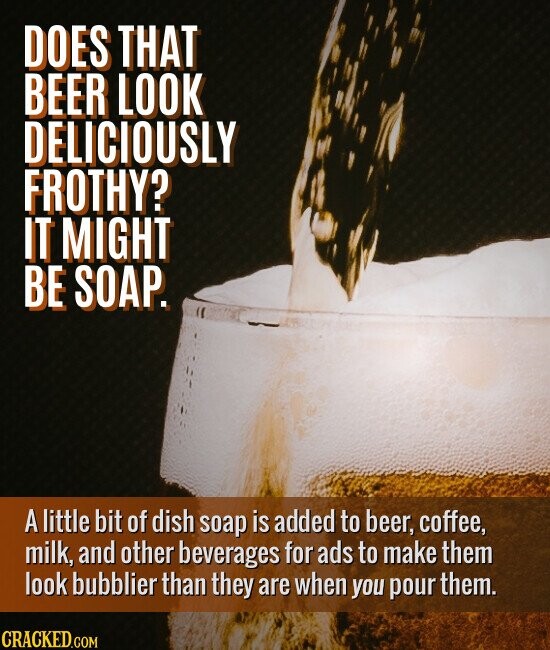 DOES THAT BEER LOOK DELICIOUSLY FROTHY? IT MIGHT BE SOAP. A little bit of dish soap is added to beer, coffee, milk, and other beverages for ads to make them look bubblier than they are when you pour them. CRACKED.COM