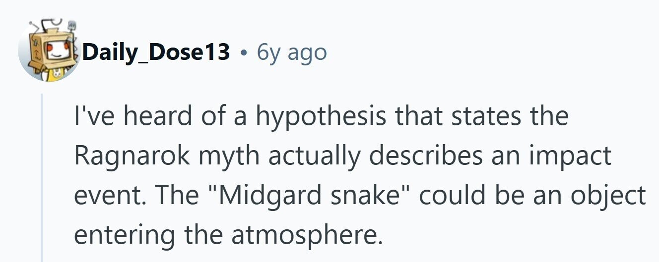 Daily_Dose13 . 6y ago I've heard of a hypothesis that states the Ragnarok myth actually describes an impact event. The Midgard snake could be an object entering the atmosphere. 
