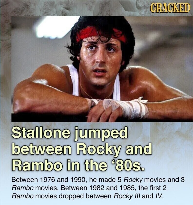 CRACKED Stallone jumped between Rocky and Rambo in the '80s. Between 1976 and 1990, he made 5 Rocky movies and 3 Rambo movies. Between 1982 and 1985, the first 2 Rambo movies dropped between Rocky III and IV.