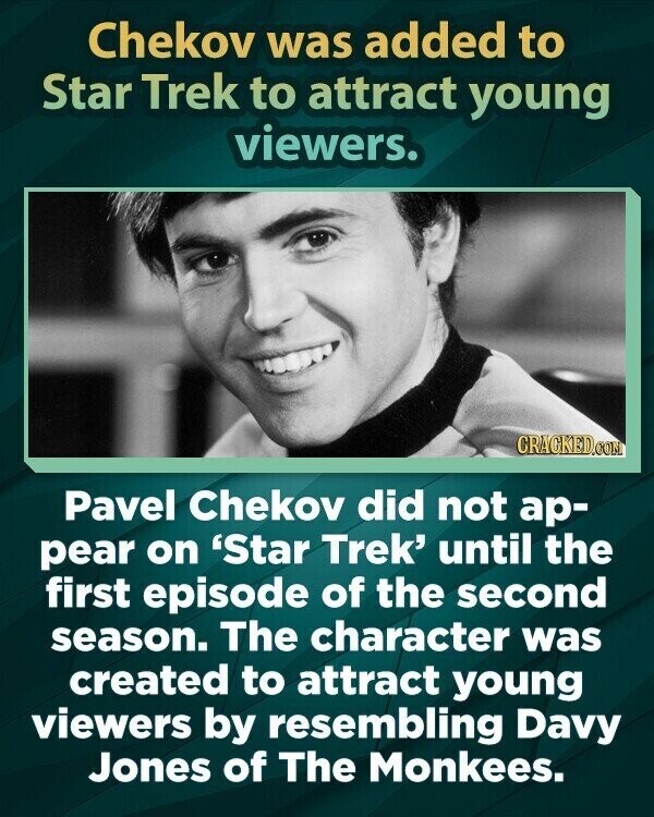Chekov was added to Star Trek to attract young viewers. CRACKED.COM Pavel Chekov did not ар- pear on 'Star Trek' until the first episode of the second season. The character was created to attract young viewers by resembling Davy Jones of The Monkees.