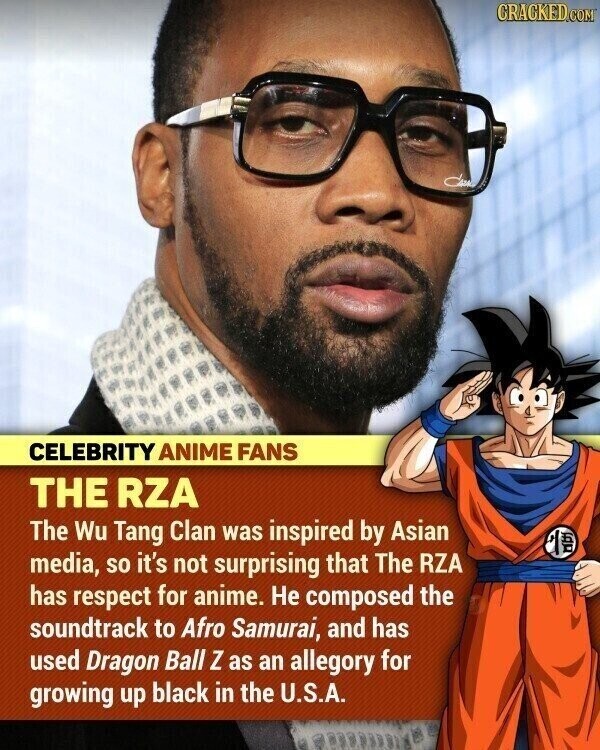 CRACKED.COM CELEBRITY ANIME FANS THE RZA The Wu Tang Clan was inspired by Asian media, so it's not surprising that The RZA MU has respect for anime. Не composed the soundtrack to Afro Samurai, and has used Dragon Ball Z as an allegory for growing up black in the U.S.A.