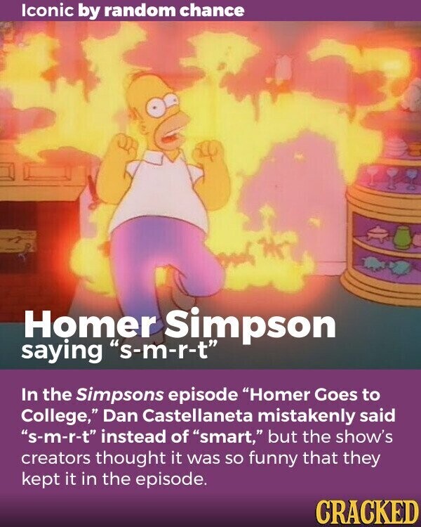 Iconic by random chance Homer Simpson saying s-m-r-t In the Simpsons episode Homer Goes to College, Dan Castellaneta mistakenly said s-m-r-t instead of smart, but the show's creators thought it was so funny that they kept it in the episode. CRACKED