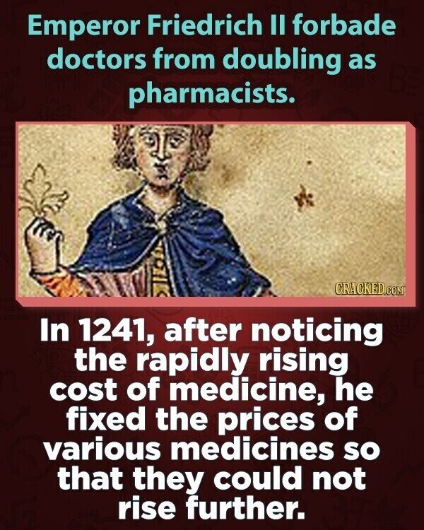 Emperor Friedrich II forbade doctors from doubling as pharmacists. CRACKED.COM In 1241, after noticing the rapidly rising cost of medicine, he fixed the prices of various medicines so that they could not rise further.