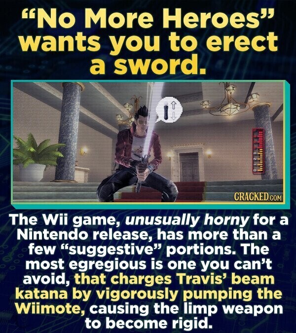 No More Heroes wants you to erect a sword. 1 . CRACKED.COM The Wii game, unusually horny for a Nintendo release, has more than a few suggestive portions. The most egregious is one you can't avoid, that charges Travis' beam katana by vigorously pumping the Wiimote, causing the limp weapon to become rigid.