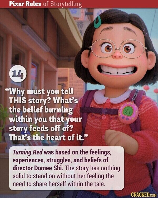 Pixar Rules of Storytelling 14 Why must you tell THIS story? What's the belief burning within you that your story feeds off of? That's the heart of it. Turning Red was based on the feelings, experiences, struggles, and beliefs of director Domee Shi. The story has nothing solid to stand on without her feeling the need to share herself within the tale. CRACKED.COM
