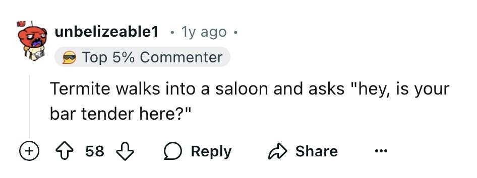 unbelizeable1 0 1y ago Top 5% Commenter Termite walks into a saloon and asks hey, is your bar tender here? + 58 Reply Share ...