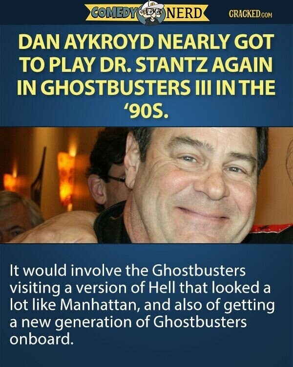 COMEDY NERD CRACKED.COM DAN AYKROYD NEARLY GOT TO PLAY DR. STANTZ AGAIN IN GHOSTBUSTERS III IN THE '90S. It would involve the Ghostbusters visiting a version of Hell that looked a lot like Manhattan, and also of getting a new generation of Ghostbusters onboard.