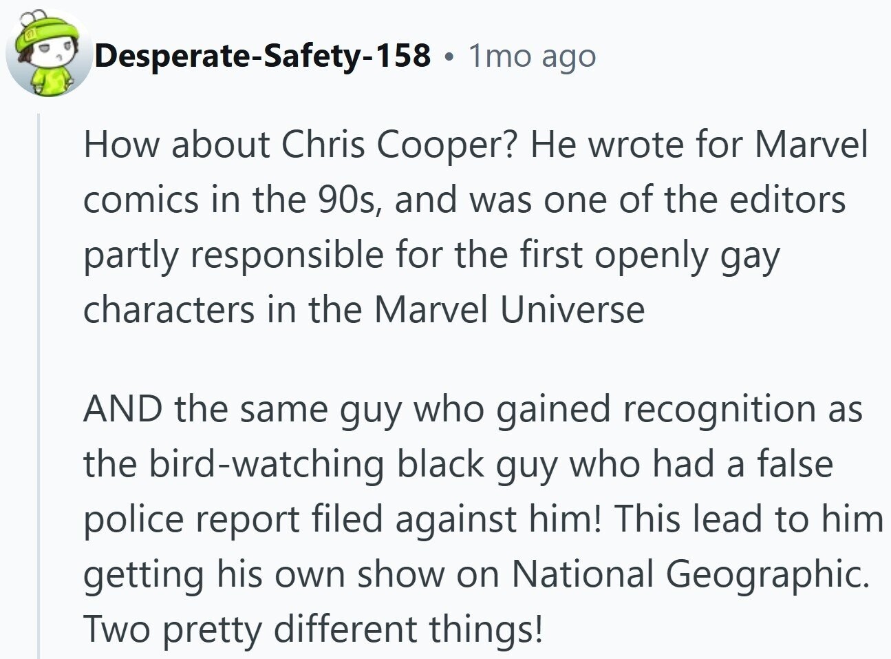 Desperate-Safety-158 . 1mo ago How about Chris Cooper? Не wrote for Marvel comics in the 90s, and was one of the editors partly responsible for the first openly gay characters in the Marvel Universe AND the same guy who gained recognition as the bird-watching black guy who had a false police report filed against him! This lead to him getting his own show on National Geographic. Two pretty different things!