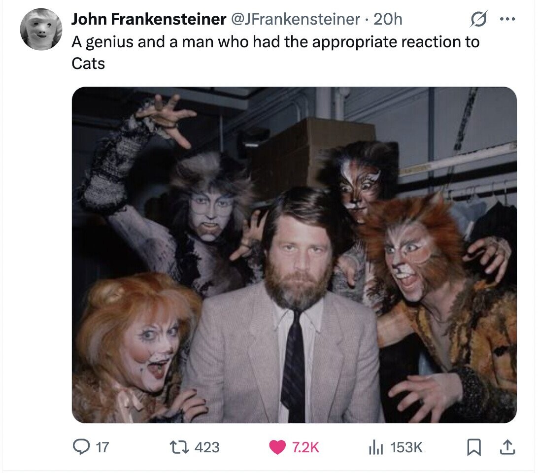John Frankensteiner @JFrankensteiner 20h ... A genius and a man who had the appropriate reaction to Cats 17 423 7.2K 153K