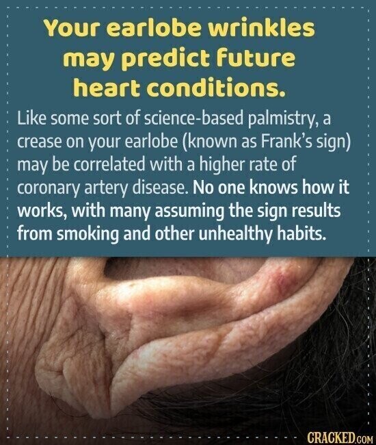 Your earlobe wrinkles may predict future heart conditions. Like some sort of science-based palmistry, a crease on your earlobe (known as Frank's sign) may be correlated with a higher rate of coronary artery disease. No one knows how it works, with many assuming the sign results from smoking and other unhealthy habits. CRACKED.COM