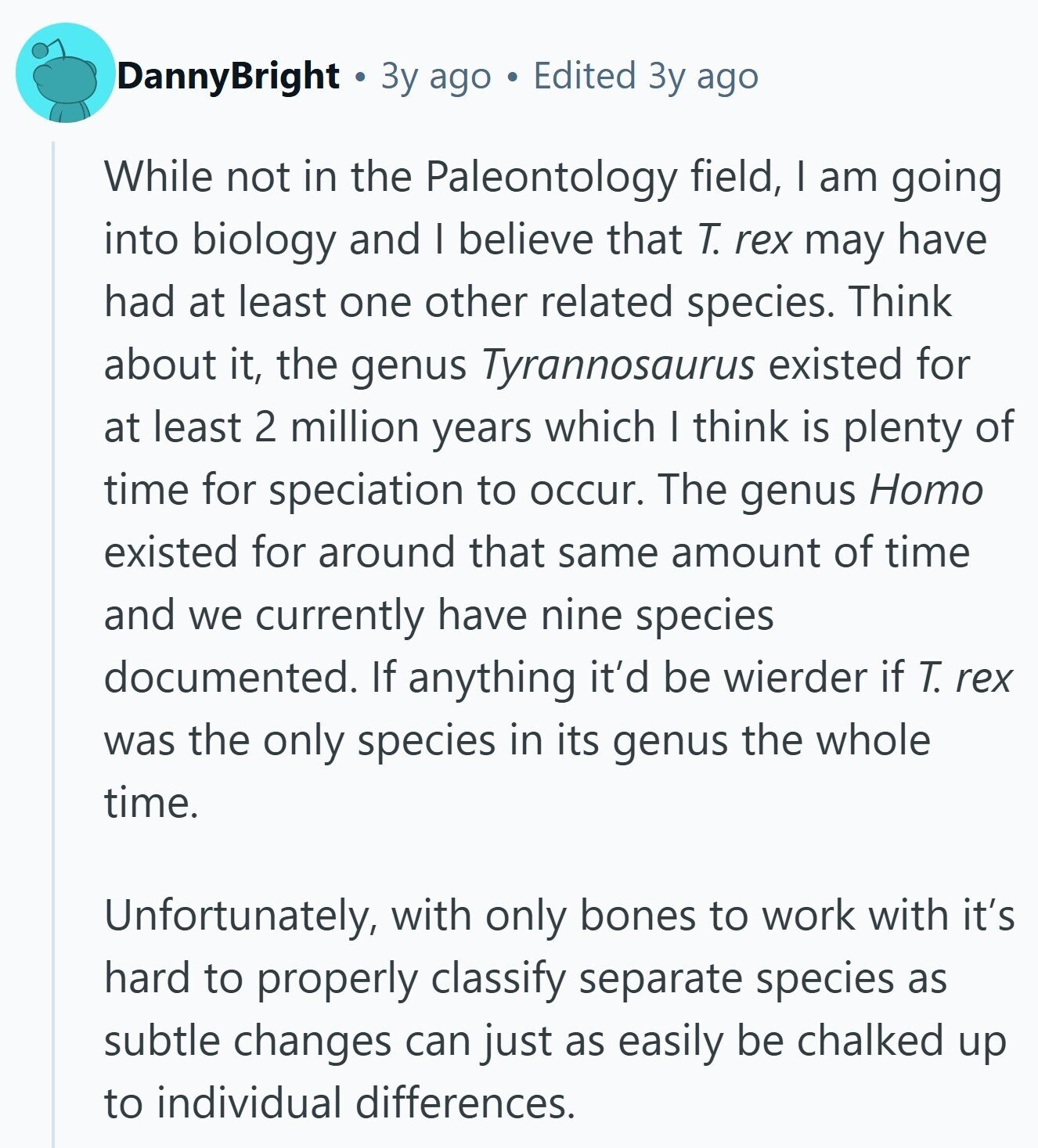 DannyBright Зу ago Edited Зу ago While not in the Paleontology field, I am going into biology and I believe that T. rex may have had at least one other related species. Think about it, the genus Tyrannosaurus existed for at least 2 million years which I think is plenty of time for speciation to occur. The genus Homo existed for around that same amount of time and we currently have nine species documented. If anything it'd be wierder if T. rex was the only species in its genus the whole time. Unfortunately, with only bones to work with it's