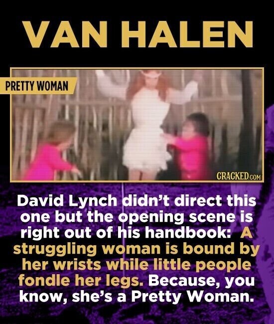 VAN HALEN PRETTY WOMAN CRACKED.COM David Lynch didn't direct this one but the opening scene is right out of his handbook: A struggling woman is bound by her wrists while little people fondle her legs. Because, you know, she's a Pretty Woman.