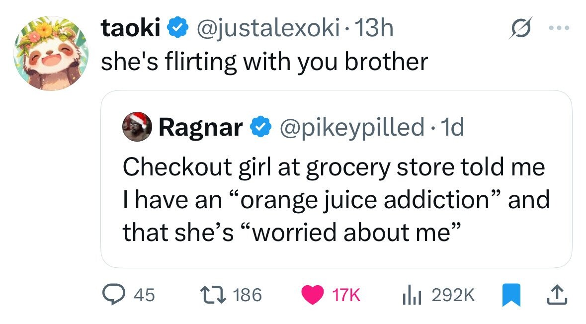 taoki @justalexoki 13h she's flirting with you brother Ragnar @pikeypilled 1d Checkout girl at grocery store told me I have an orange juice addiction and that she's worried about me 45 186 17K 292K 