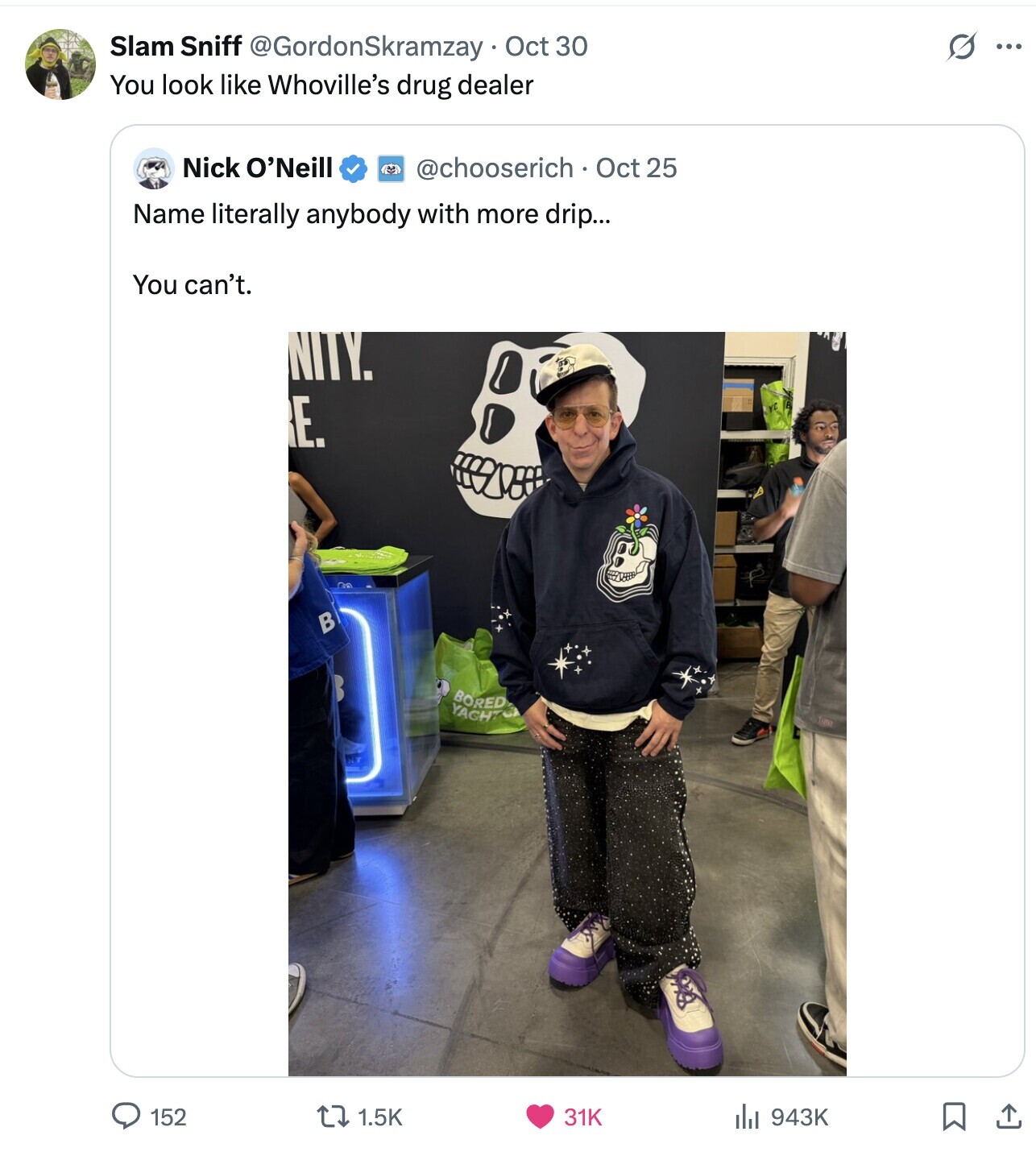 S Slam Sniff @GordonSkramzay Oct 30 ... You look like Whoville's drug dealer Nick O'Neill @chooserich Oct 25 Name literally anybody with more drip... You can't. NITY. E. В BORED YACH7 152 1.5K 31K del 943K