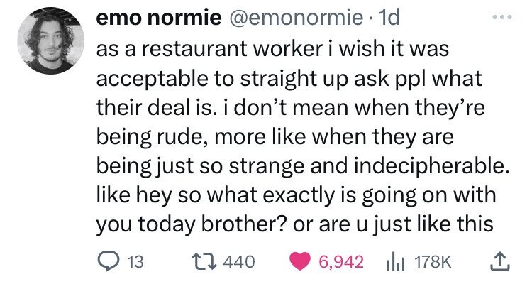 emo normie @emonormie 1d as a restaurant worker i wish it was acceptable to straight up ask ppl what their deal is. i don't mean when they're being rude, more like when they are being just so strange and indecipherable. like hey so what exactly is going on with you today brother? or are u just like this 13 440 6,942 del 178K 
