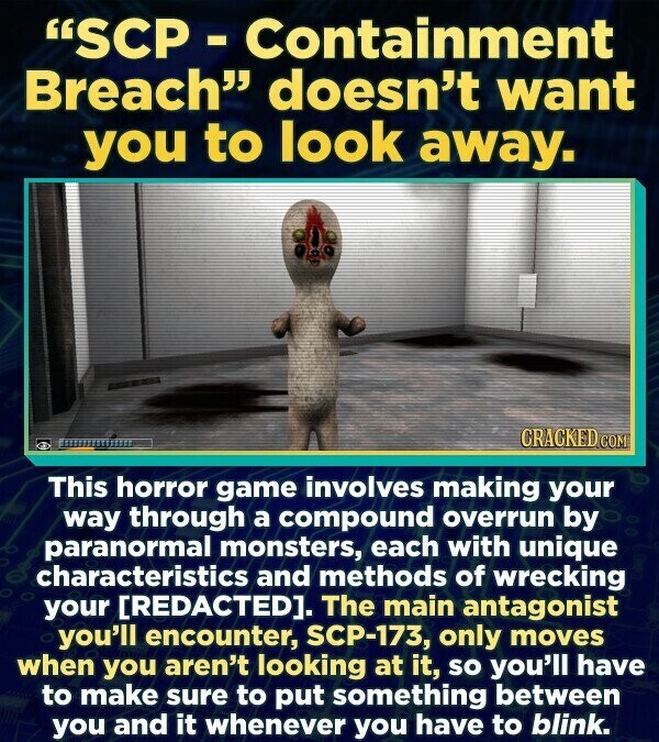 SCP - Containment Breach doesn't want you to look away. CRACKED.COM This horror game involves making your way through a compound overrun by paranormal monsters, each with unique characteristics and methods of wrecking your [REDACTED]. The main antagonist you'll encounter, SCP-173, only moves when you aren't looking at it, so you'll have to make sure to put something between you and it whenever you have to blink.