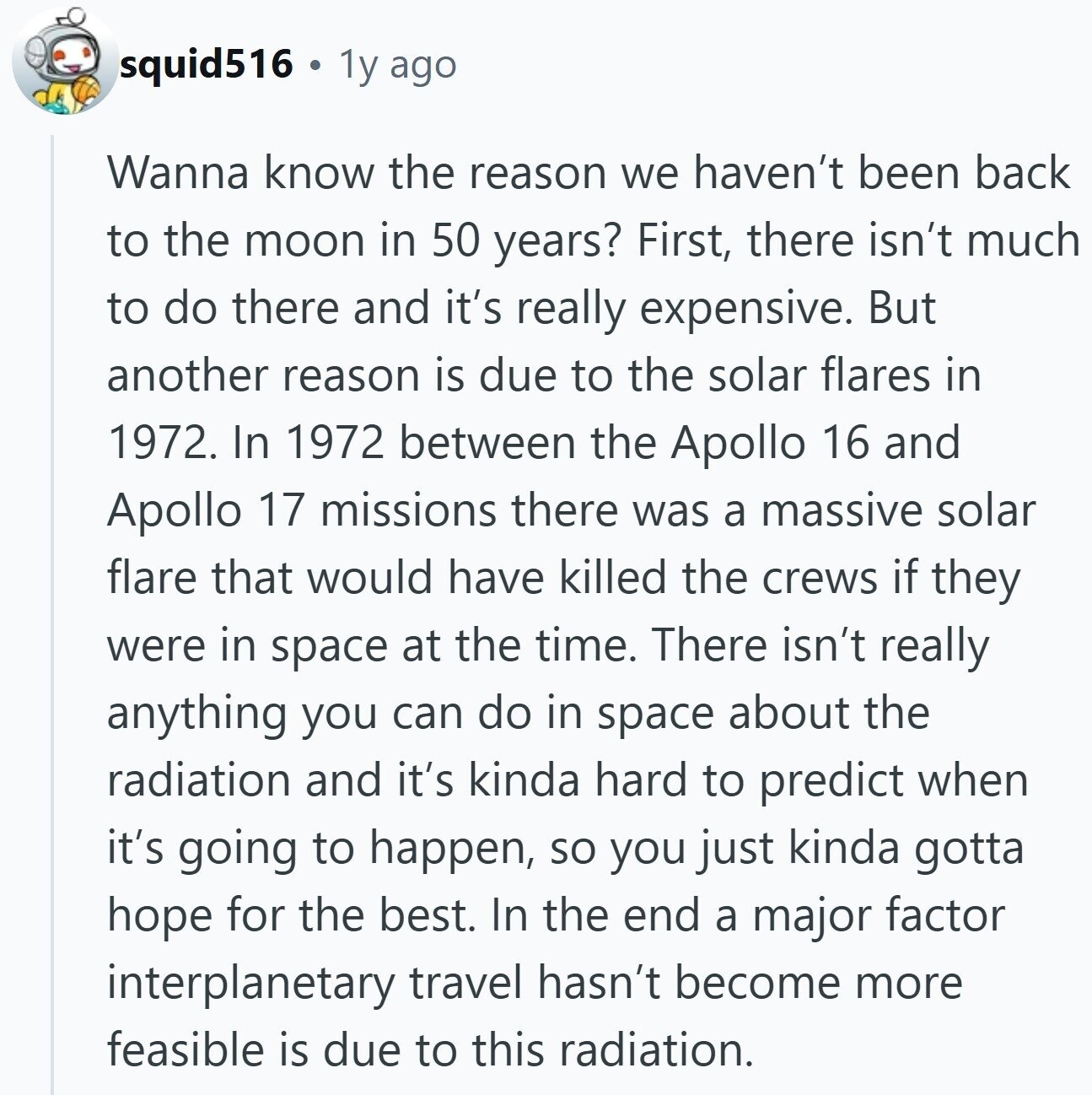 squid516 1y ago Wanna know the reason we haven't been back to the moon in 50 years? First, there isn't much to do there and it's really expensive. But another reason is due to the solar flares in 1972. In 1972 between the Apollo 16 and Apollo 17 missions there was a massive solar flare that would have killed the crews if they were in space at the time. There isn't really anything you can do in space about the radiation and it's kinda hard to predict when it's going to happen, so you just kinda gotta hope for the