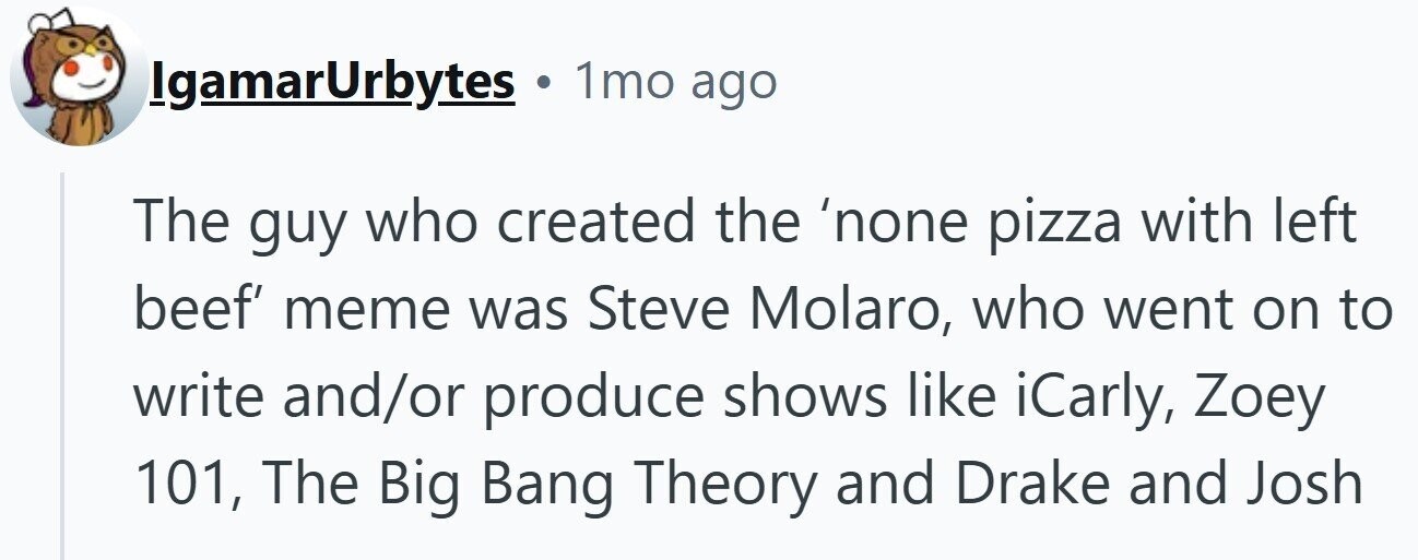 IgamarUrbytes . 1mo ago The guy who created the 'none pizza with left beef' meme was Steve Molaro, who went on to write and/or produce shows like iCarly, Zoey 101, The Big Bang Theory and Drake and Josh