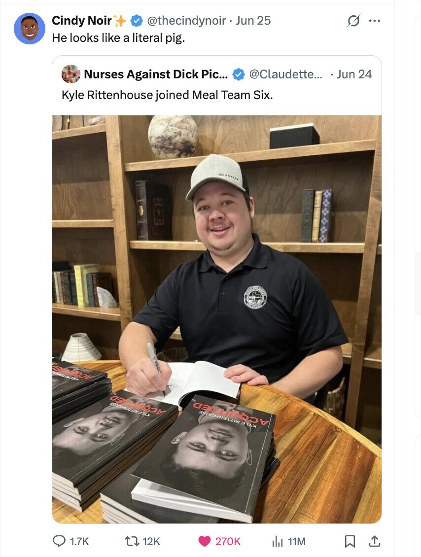 s Cindy Noir @thecindynoir Jun 25 ... Не looks like a literal pig. Nurses Against Dick Pic... @Claudette... Jun 24 Kyle Rittenhouse joined Meal Team Six. n DEPARTMENT KYLE RITTENHOUSE ACQUITED KYLE RITTENHOUSE 1.7K 12K 270K 11M
