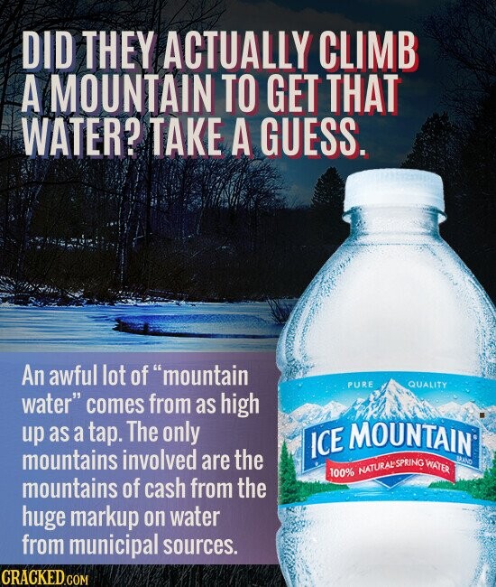 DID THEY ACTUALLY CLIMB A MOUNTAIN TO GET THAT WATER? TAKE A GUESS. An awful lot of mountain PURE QUALITY water comes from as high up as a tap. The only ICE MOUNTAIN BRAND mountains involved are the 100% NATURAL SPRING WATER mountains of cash from the huge markup on water from municipal sources. CRACKED.COM
