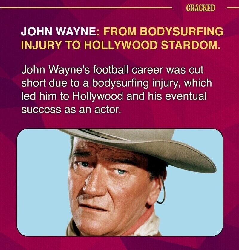CRACKED JOHN WAYNE: FROM BODYSURFING INJURY TO HOLLYWOOD STARDOM. John Wayne's football career was cut short due to a bodysurfing injury, which led him to Hollywood and his eventual success as an actor.