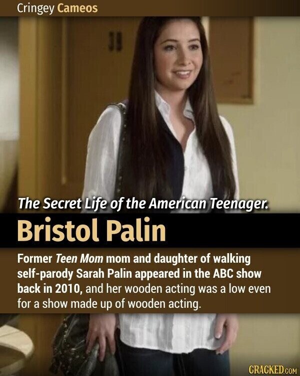 Cringey Cameos The Secret Life of the American Teenager. Bristol Palin Former Teen Mom mom and daughter of walking self-parody Sarah Palin appeared in the ABC show back in 2010, and her wooden acting was a low even for a show made up of wooden acting. CRACKED.COM