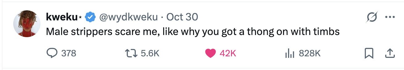 kweku @wydkweku Oct 30 ... Male strippers scare me, like why you got a thong on with timbs 378 5.6K 42K 828K