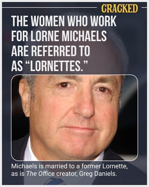 CRACKED THE WOMEN WHO WORK FOR LORNE MICHAELS ARE REFERRED TO AS LORNETTES. Michaels is married to a former Lornette, as is The Office creator, Greg Daniels.