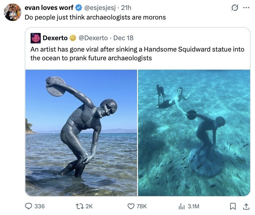 evan loves worf @esjesjesj 21h ... Do people just think archaeologists are morons Dexerto @Dexerto . I Dec 18 An artist has gone viral after sinking a Handsome Squidward statue into the ocean to prank future archaeologists 336 2K 78K 3.1M