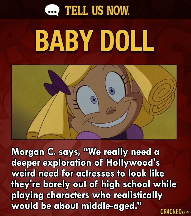 ... TELL US NOW. BABY DOLL Morgan C. says, We really need a deeper exploration of Hollywood's weird need for actresses to look like they're barely out of high school while playing characters who realistically would be about middle-aged. CRACKED.COM