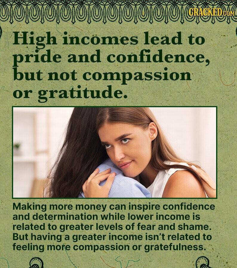 CRACKED COM High incomes lead to pride and confidence, but not compassion or gratitude. Making more money can inspire confidence and determination while lower income is related to greater levels of fear and shame. But having a greater income isn't related to feeling more compassion or gratefulness.