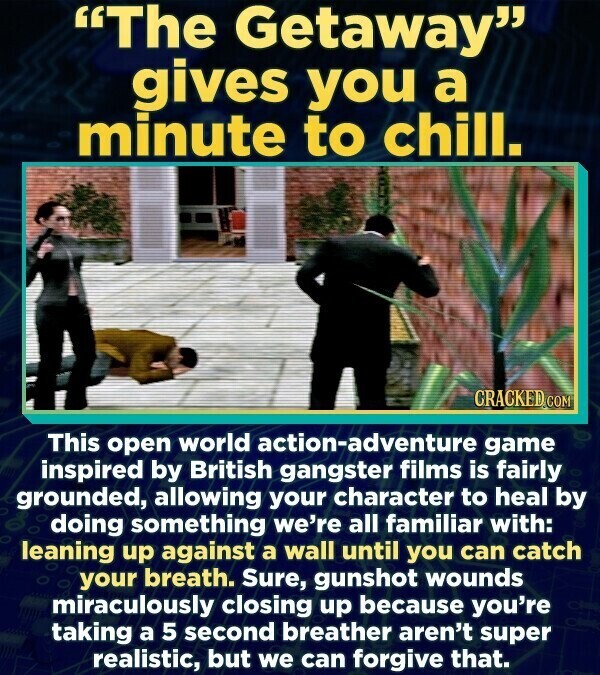 The Getaway gives you a minute to chill. CRACKED.COM This open world action-adventure game inspired by British gangster films is fairly grounded, allowing your character to heal by doing something we're all familiar with: leaning up against a wall until you can catch your breath. Sure, gunshot wounds miraculously closing up because you're taking a 5 second breather aren't super realistic, but we can forgive that.