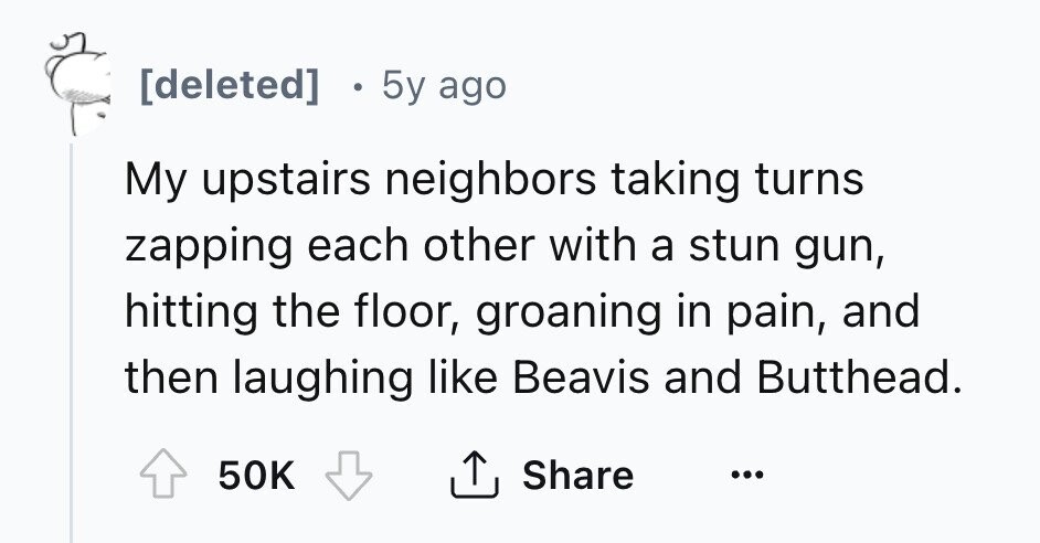 [deleted] 5y ago My upstairs neighbors taking turns zapping each other with a stun gun, hitting the floor, groaning in pain, and then laughing like Beavis and Butthead. 50K Share ... 