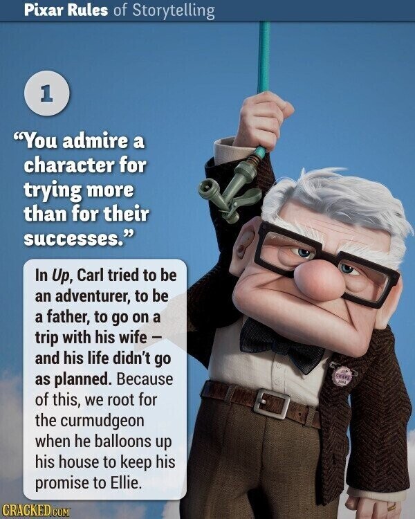 Pixar Rules of Storytelling 1 You admire a character for trying more than for their successes. In Up, Carl tried to be an adventurer, to be a father, to go on a trip with his wife - and his life didn't go as planned. Because GRAPE JARA of this, we root for the curmudgeon when he balloons up his house to keep his promise to Ellie. CRACKED.COM