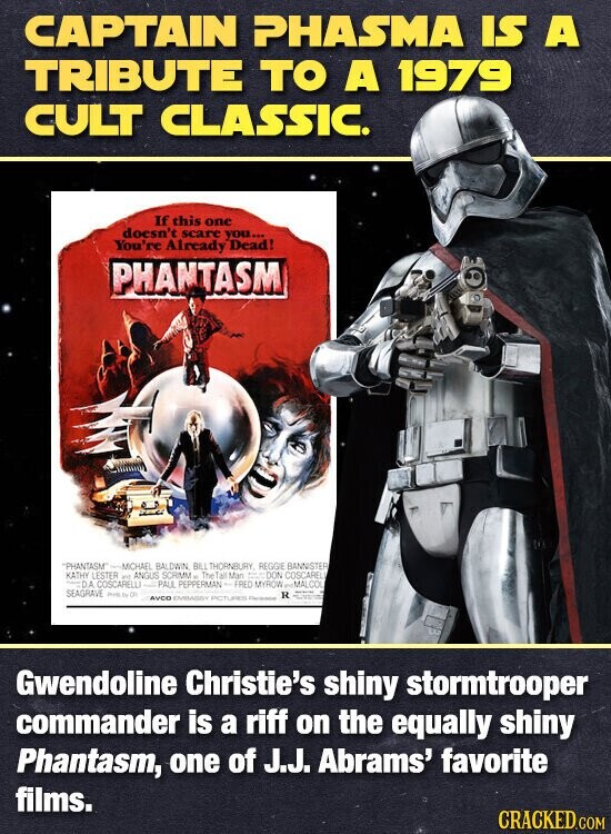 CAPTAIN PHASMA IS A TRIBUTE TO A 1979 CULT CLASSIC. If this one doesn't scare you... You're Already Dead! PHANTASM PHANTASM -MICHAEL BALDWIN BILL THORNBURY, REGGIE BANNISTER KATHY LESTER and ANGUS SCRIMM . The Tall Man = - DON COSCARELI - DA COSCARELLI PALL PEPPERMAN + FRED MYROW MALCOL SEAGRAVE these to DI R AVEC EMBASSY ENCILURED Gwendoline Christie's shiny stormtrooper commander is a riff on the equally shiny Phantasm, one of J.J. Abrams' favorite films. CRACKED.COM